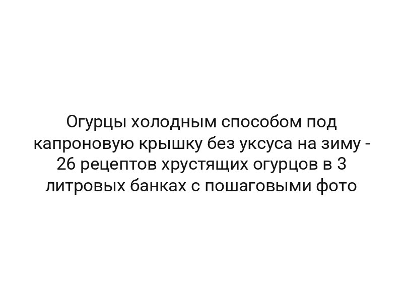 Огурцы холодным способом под капроновую крышку без уксуса на зиму — 26 рецептов хрустящих огурцов в 3 литровых банках с пошаговыми фото