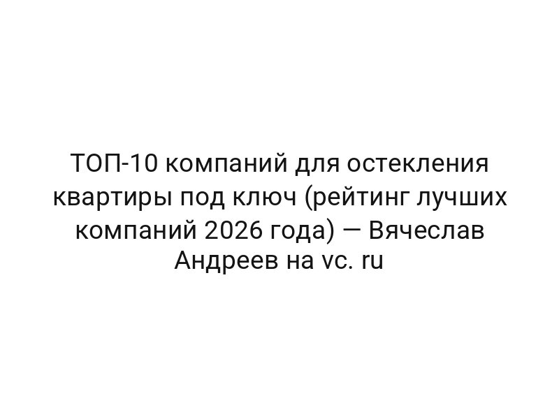 ТОП-10 компаний для остекления квартиры под ключ (рейтинг лучших компаний 2026 года) — Вячеслав Андреев на vc. ru