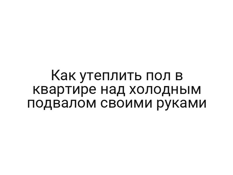 Как утеплить пол в квартире над холодным подвалом своими руками