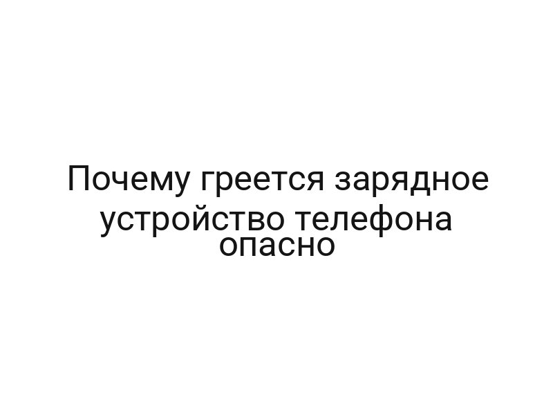 Почему греется зарядное устройство телефона опасно