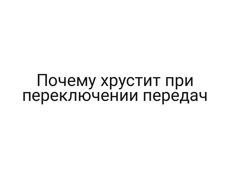 Почему хрустит при переключении передач