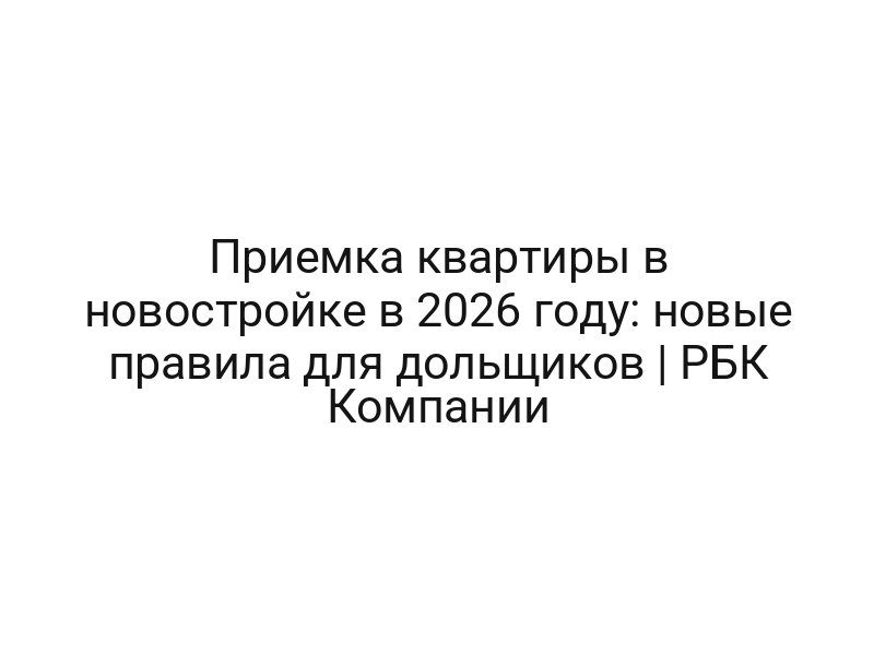 Приемка квартиры в новостройке в 2026 году: новые правила для дольщиков | РБК Компании