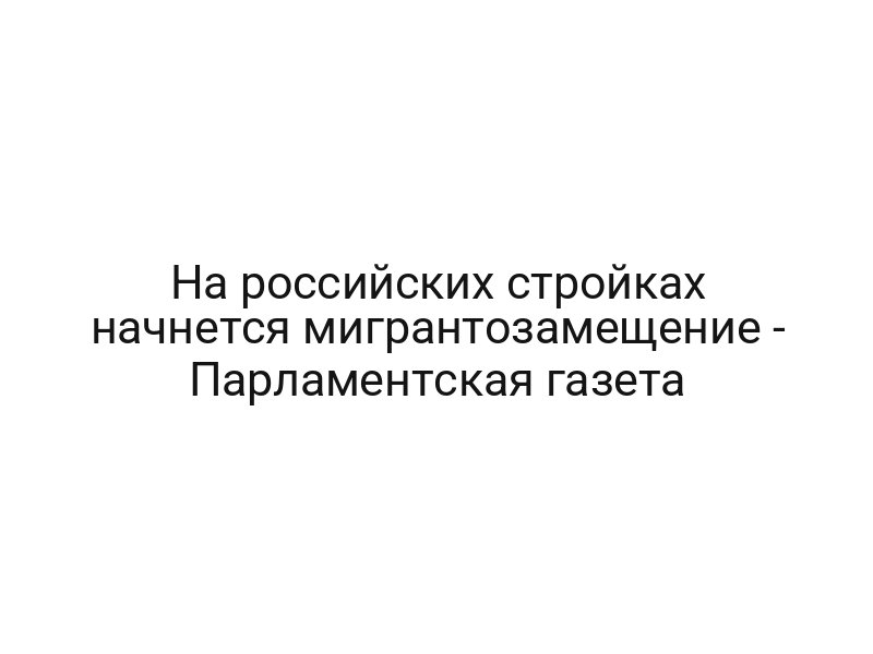На российских стройках начнется мигрантозамещение — Парламентская газета