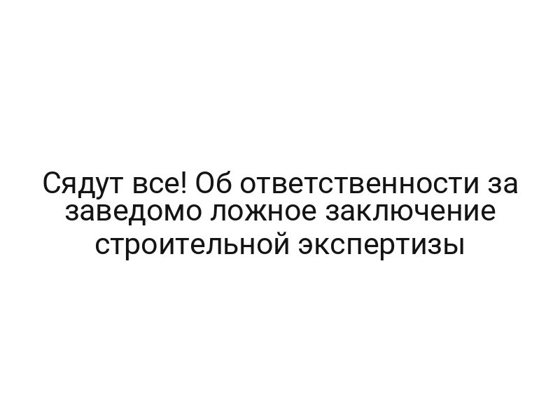 Сядут все! Об ответственности за заведомо ложное заключение строительной экспертизы